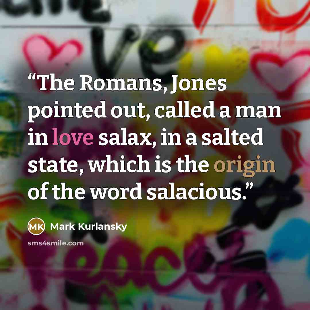 “The Romans, Jones pointed out, called a man in love salax, in a salted state, which is the origin of the word salacious.” quote by Mark Kurlansky