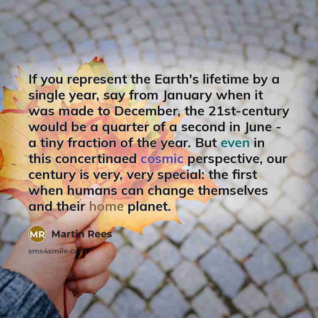 “If you represent the Earth's lifetime by a single year, say from January when it was made to December, the 21st-century would be a quarter of a second in June - a tiny fraction of the year. But even in this concertinaed cosmic perspective, our century is very, very special: the first when humans…” quote by Martin Rees
