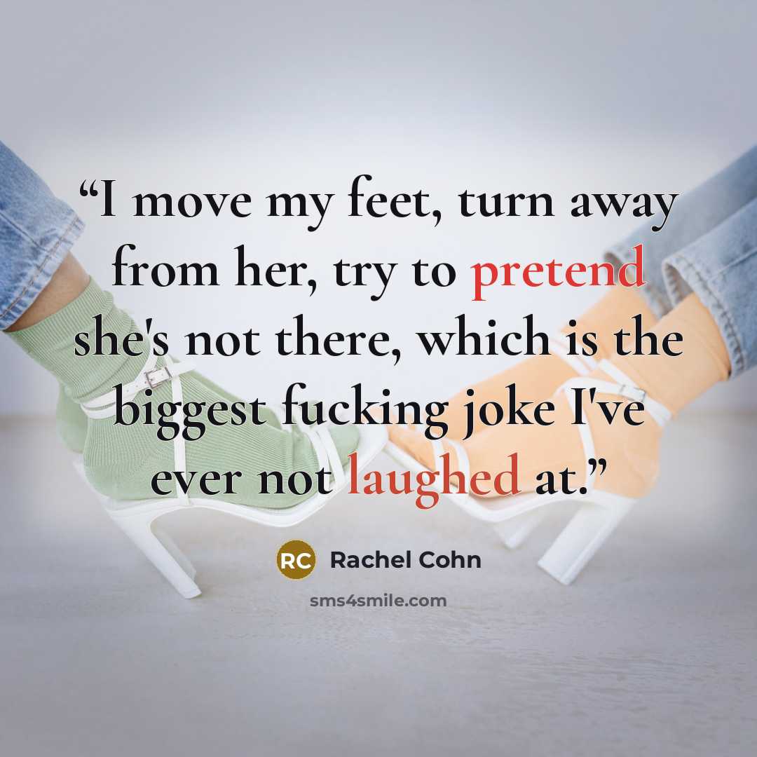 “I move my feet, turn away from her, try to pretend she's not there, which is the biggest fucking joke I've ever not laughed at.” quote by Rachel Cohn