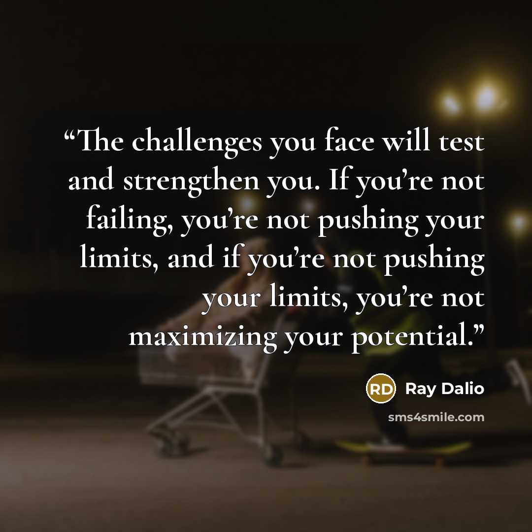 “The challenges you face will test and strengthen you. If you’re not failing, you’re not pushing your limits, and if you’re not pushing your limits, you’re not maximizing your potential.” quote by Ray Dalio