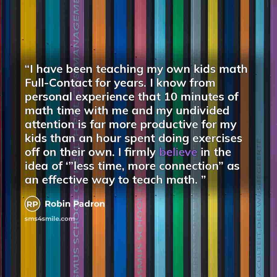“I have been teaching my own kids math Full-Contact for years. I know from personal experience that 10 minutes of math time with me and my undivided attention is far more productive for my kids than an hour spent doing exercises off on their own. I firmly believe in the idea of ‘”less time, more…” quote by Robin Padron