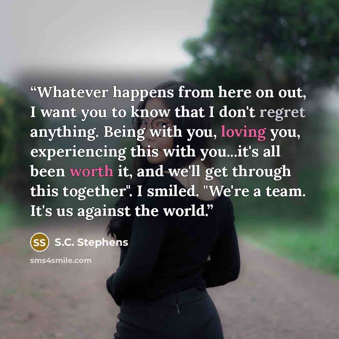 “Whatever happens from here on out, I want you to know that I don't regret anything. Being with you, loving you, experiencing this with you...it's all been worth it, and we'll get through this together". I smiled. "We're a team. It's us against the world.” quote by S.C. Stephens