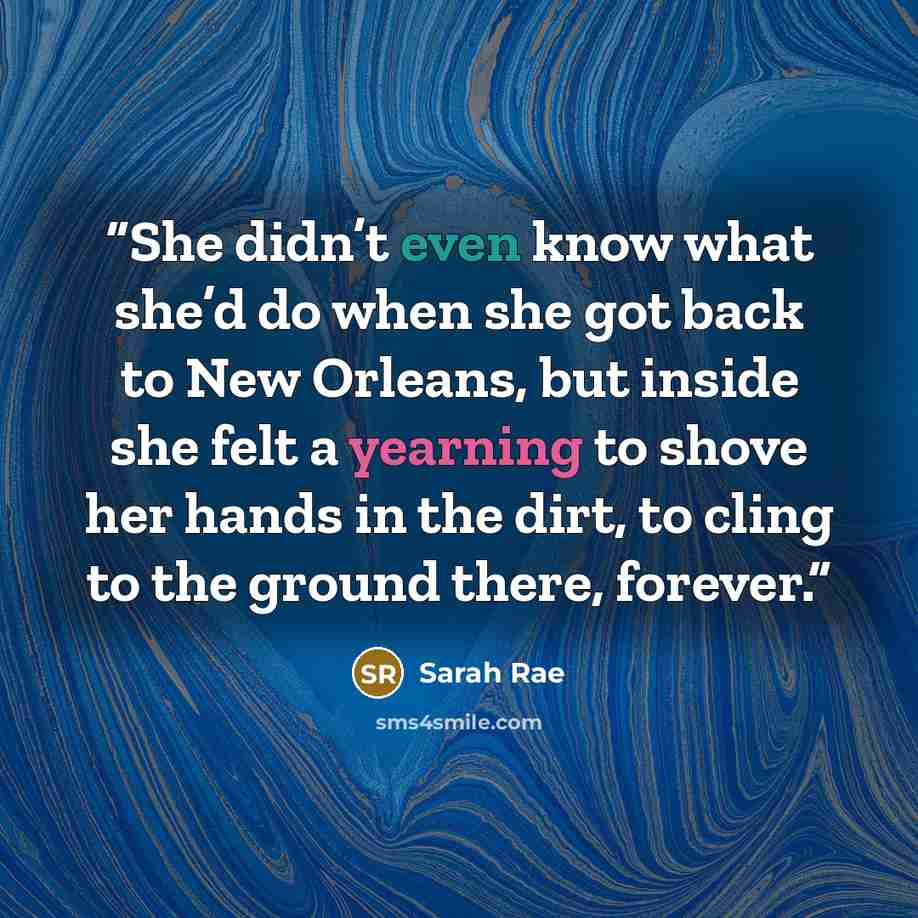 “She didn’t even know what she’d do when she got back to New Orleans, but inside she felt a yearning to shove her hands in the dirt, to cling to the ground there, forever.” quote by Sarah Rae