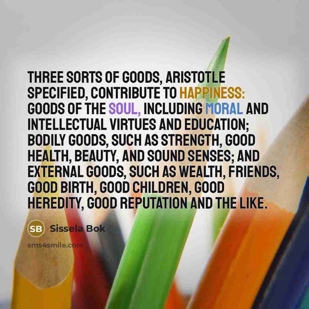 “Three sorts of goods, Aristotle specified, contribute to happiness: goods…” quote by Sissela Bok