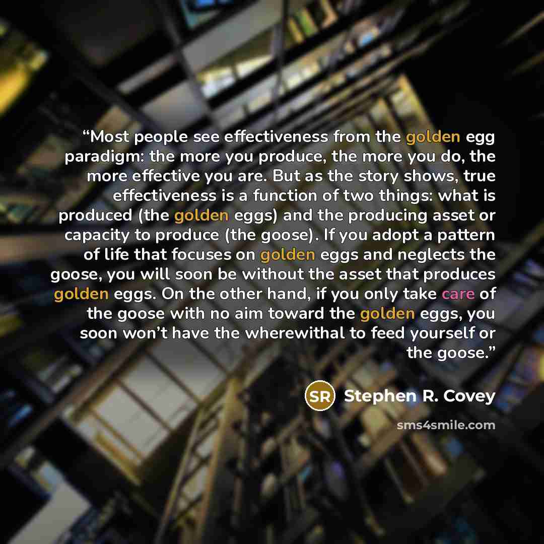 “Most people see effectiveness from the golden egg paradigm: the more you produce, the more you do, the more effective you are. But as the story shows, true effectiveness is a function of two things: what is produced (the golden eggs) and the producing asset or capacity to produce (the goose). If…” quote by Stephen R. Covey