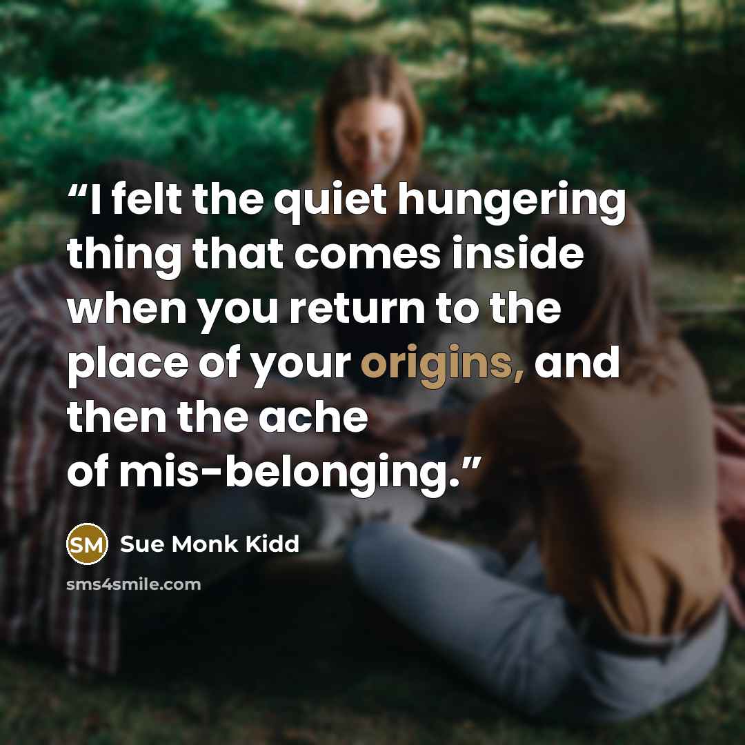 “I felt the quiet hungering thing that comes inside when you return to the place of your origins, and then the ache of mis-belonging.” quote by Sue Monk Kidd