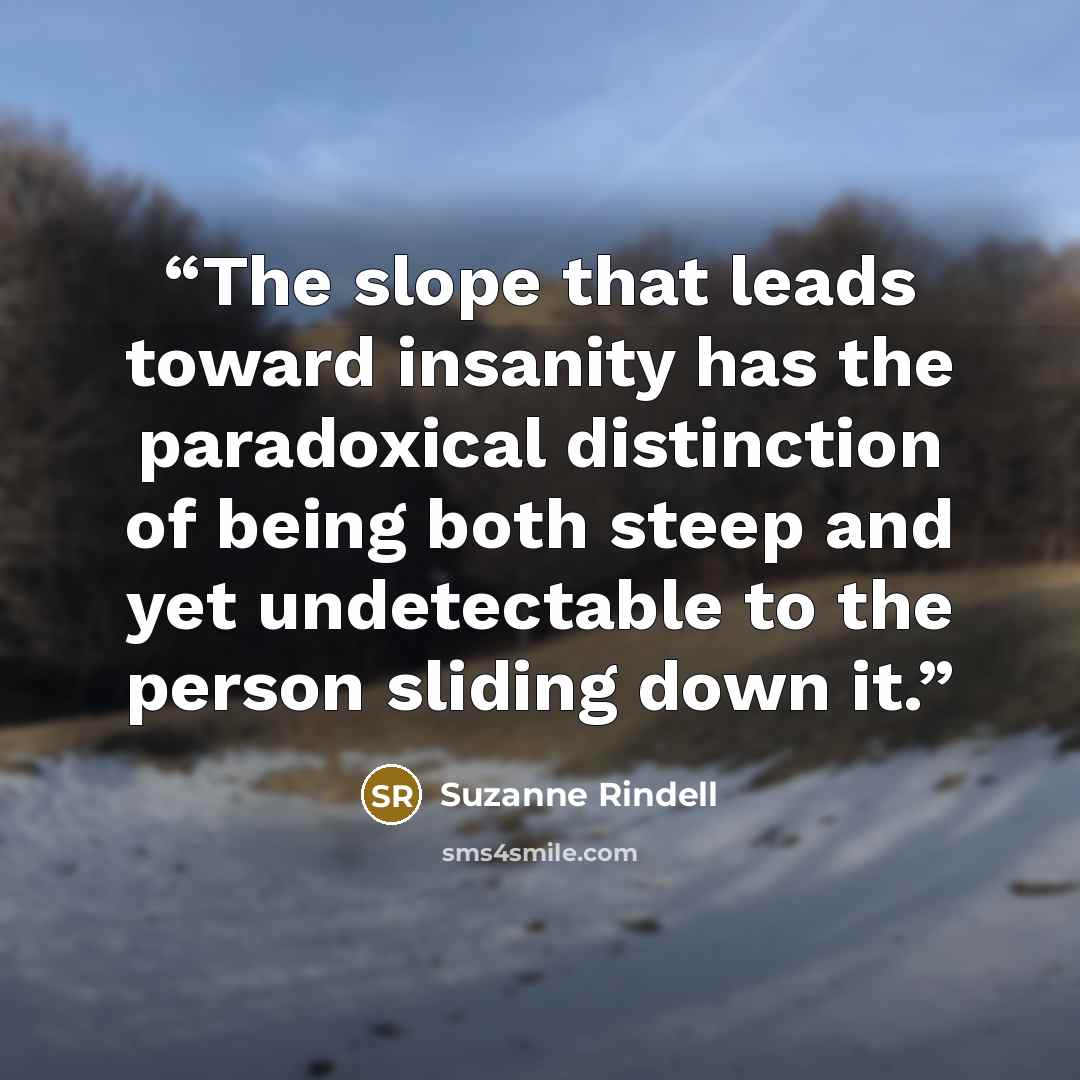 “The slope that leads toward insanity has the paradoxical distinction of being both steep and yet undetectable to the person sliding down it.” quote by Suzanne Rindell