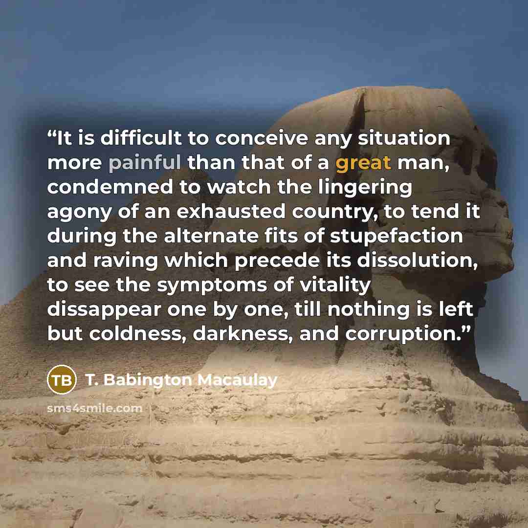 “It is difficult to conceive any situation more painful than that of a great man, condemned to watch the lingering agony of an exhausted country, to tend it during the alternate fits of stupefaction and raving which precede its dissolution, to see the symptoms of vitality dissappear one by one…” quote by T. Babington Macaulay