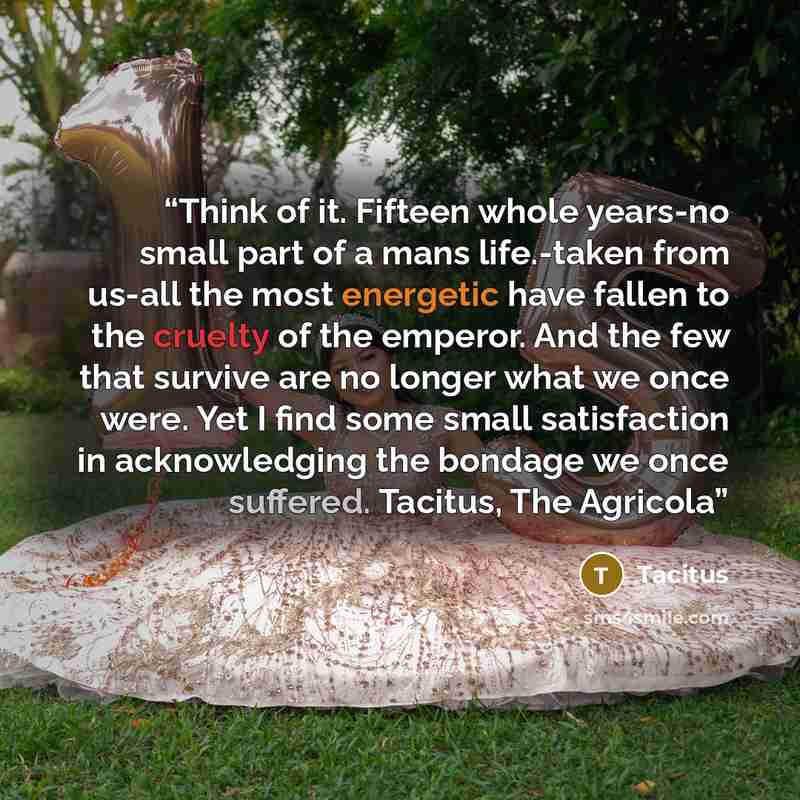 “Think of it. Fifteen whole years-no small part of a mans life.-taken from us-all the most energetic have fallen to the cruelty of the emperor. And the few that survive are no longer what we once were. Yet I find some small satisfaction in acknowledging the bondage we once suffered. Tacitus, The…” quote by Tacitus