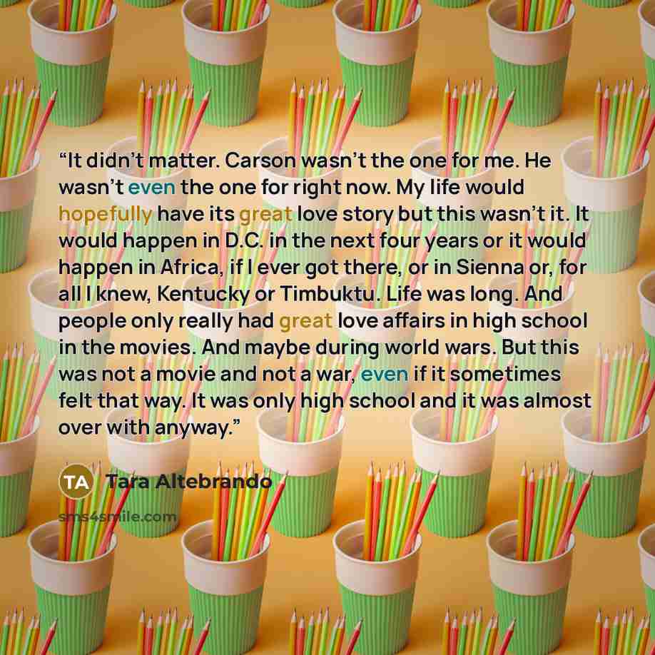 “It didn't matter. Carson wasn’t the one for me. He wasn’t even the one for right now. My life would hopefully have its great love story but this wasn't it. It would happen in D.C. in the next four years or it would happen in Africa, if I ever got there, or in Sienna or, for all I knew, Kentucky or…” quote by Tara Altebrando