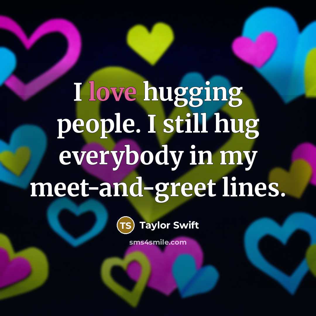 “I love hugging people. I still hug everybody in my…” quote by Taylor Swift
