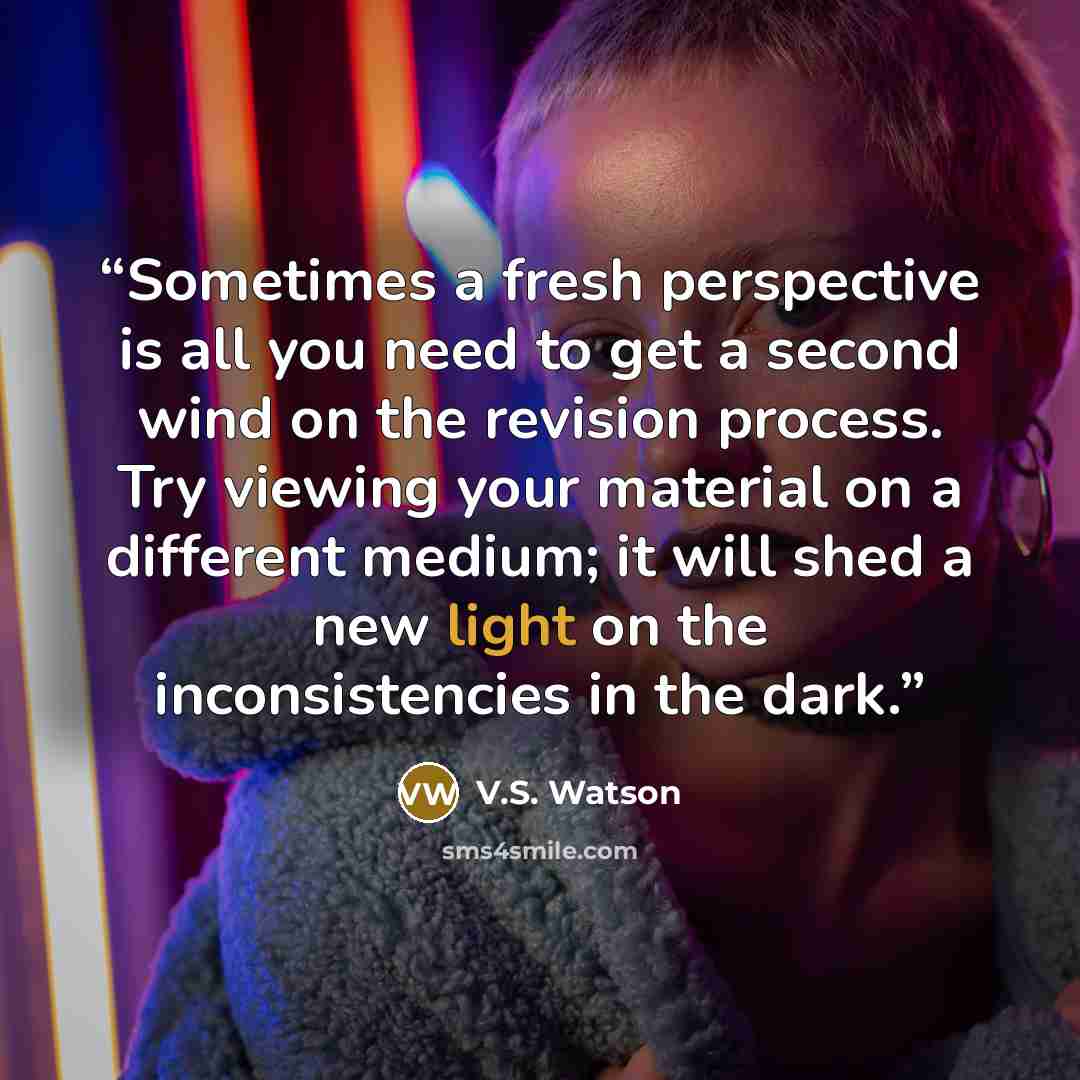 “Sometimes a fresh perspective is all you need to get a second wind on the revision process. Try viewing your material on a different medium; it will shed a new light on the inconsistencies in the dark.” quote by V.S. Watson