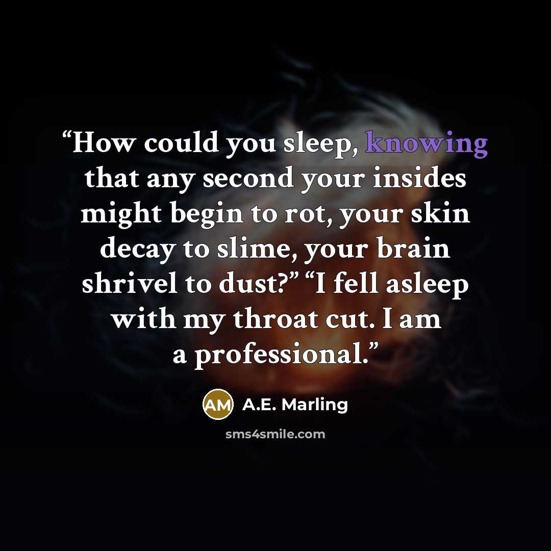 “How could you sleep, knowing that any second your insides might begin to rot, your skin decay to slime, your brain shrivel to dust?” “I fell asleep with my throat cut. I am a professional.” quote by A.E. Marling