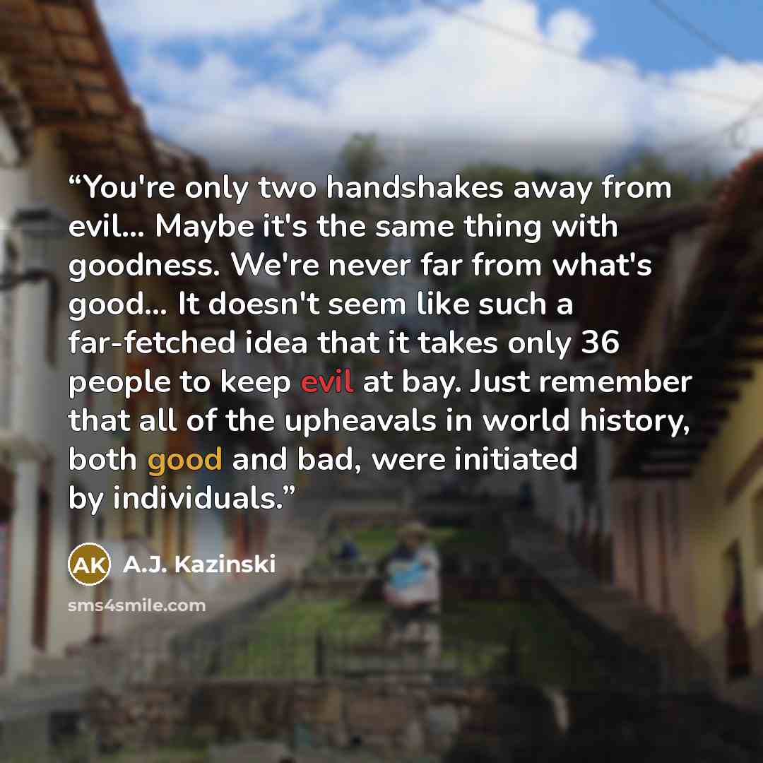 “You're only two handshakes away from evil… Maybe it's the same thing with goodness. We're never far from what's good… It doesn't seem like such a far-fetched idea that it takes only 36 people to keep evil at bay. Just remember that all of the upheavals in world history, both good and bad, were…” quote by A.J. Kazinski