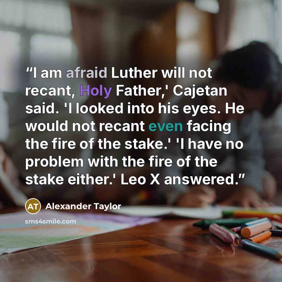“I am afraid Luther will not recant, Holy Father,' Cajetan said. 'I looked into his eyes. He would not recant even facing the fire of the stake.' 'I have no problem with the fire of the stake either.' Leo X answered.” quote by Alexander Taylor