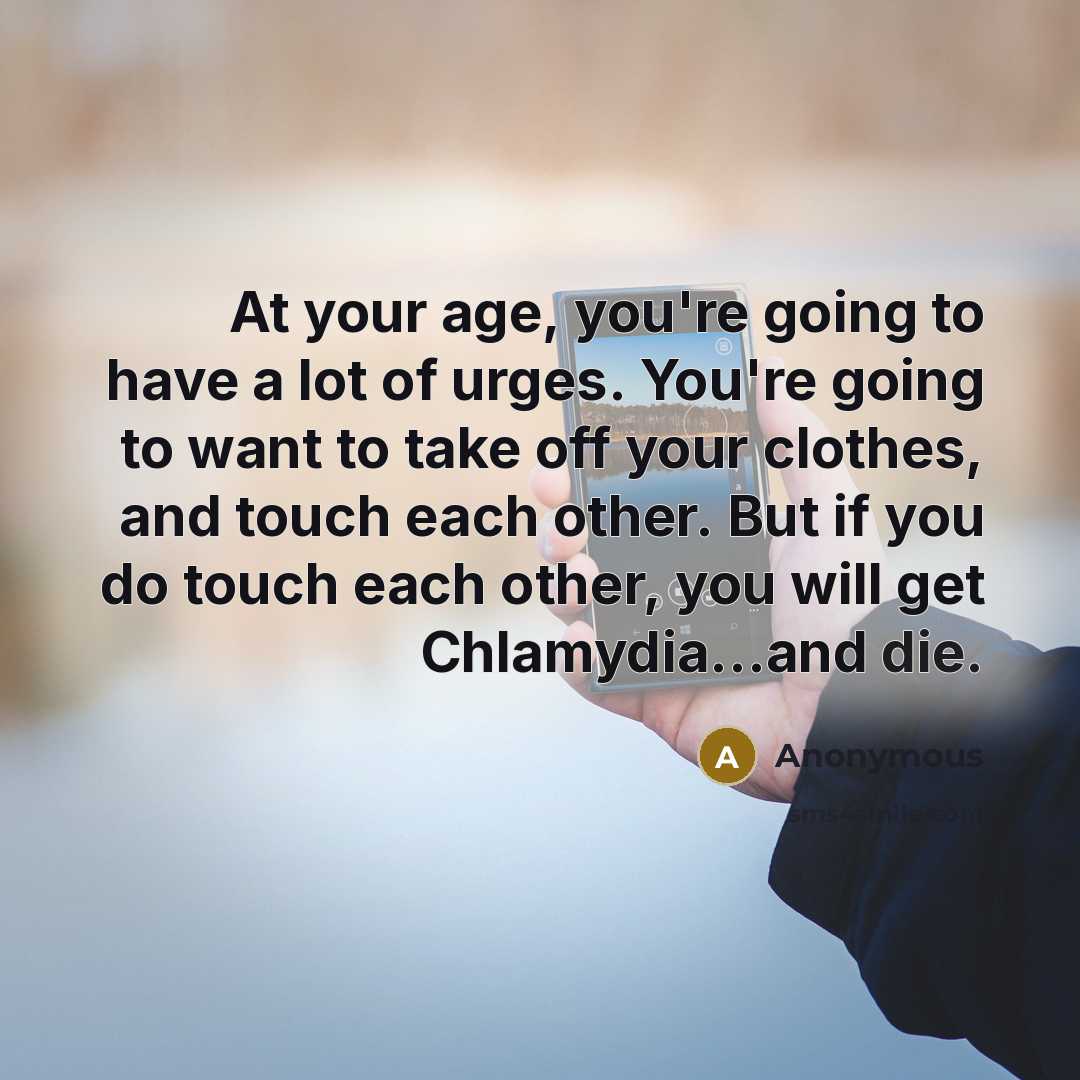“At your age, you're going to have a lot of urges. You're going to want to take off your clothes, and touch each other. But if you do touch each other, you will get Chlamydia...and die.” quote by Anonymous