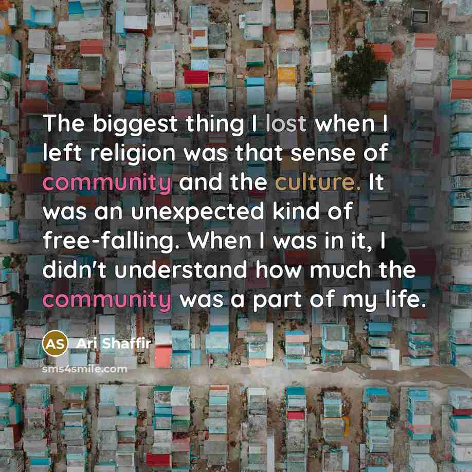 “The biggest thing I lost when I left religion was that sense of community and the culture. It was an unexpected kind of free-falling. When I was in it, I didn't understand how much the community was a part of my life.” quote by Ari Shaffir