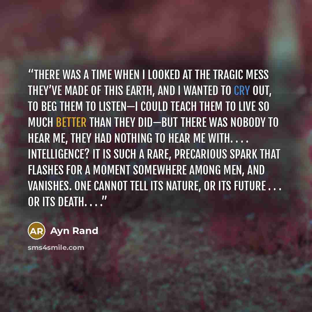 “There was a time when I looked at the tragic mess they’ve made of this earth, and I wanted to cry out, to beg them to listen—I could teach them to live so much better than they did—but there was nobody to hear me, they had nothing to hear me with. . . . Intelligence? It is such a rare, precarious…” quote by Ayn Rand