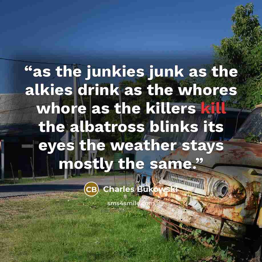 “as the junkies junk as the alkies drink as the whores whore as the killers kill the albatross blinks its eyes the weather stays mostly the same.” quote by Charles Bukowski