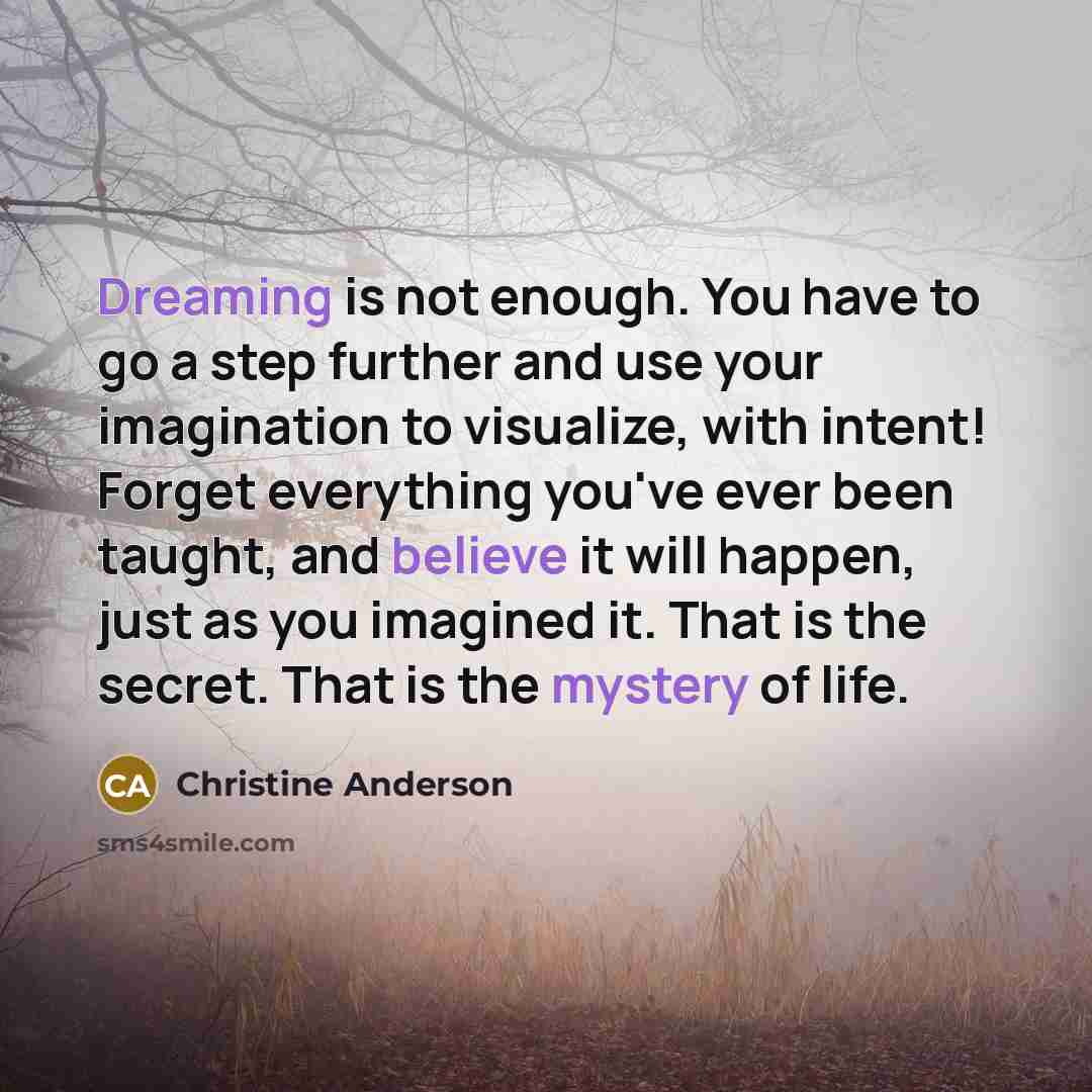 “Dreaming is not enough. You have to go a step further and use your imagination to visualize, with intent! Forget everything you've ever been taught, and believe it will happen, just as you imagined it. That is the secret. That is the mystery of life.” quote by Christine Anderson