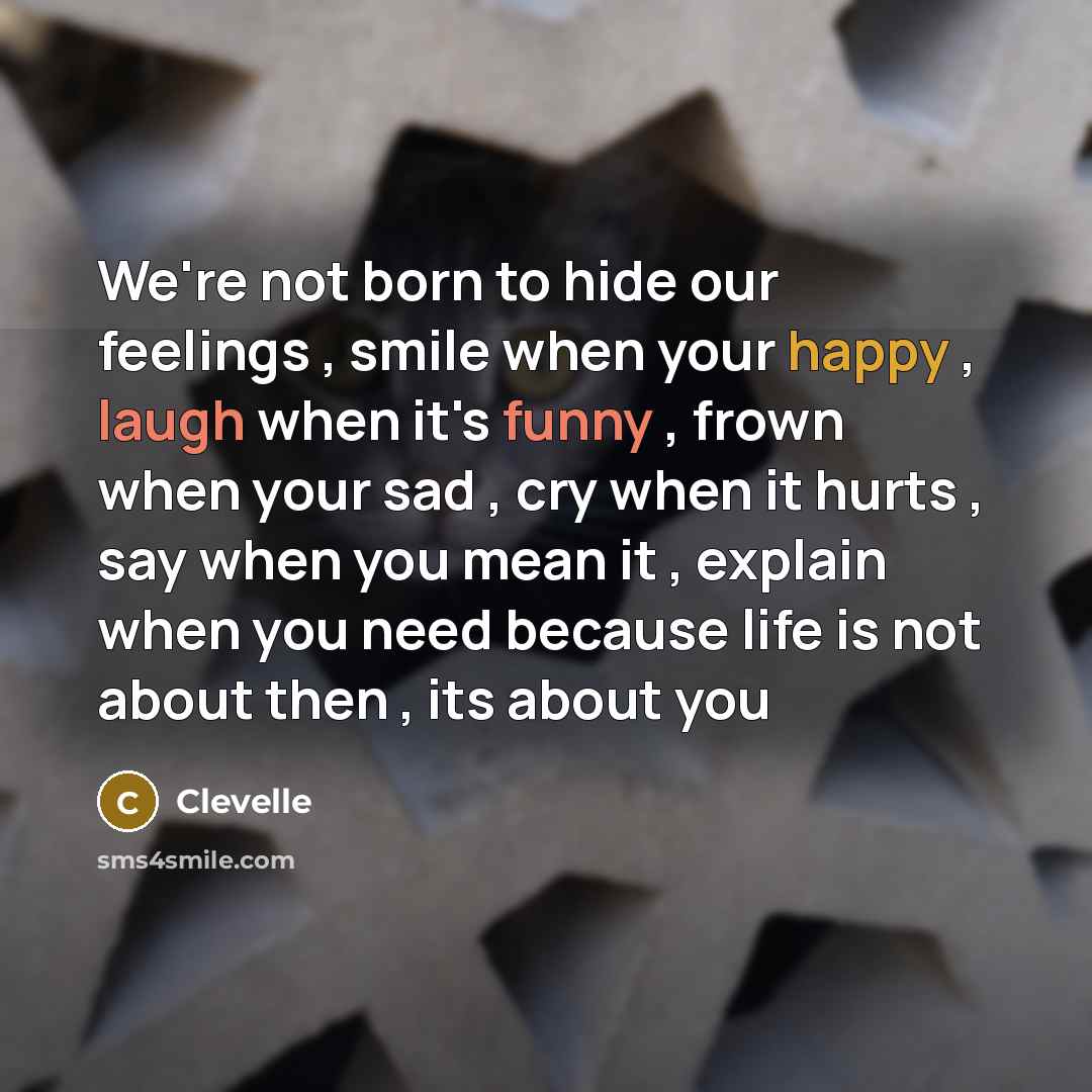 “We're not born to hide our feelings , smile when your happy , laugh when it's funny , frown when your sad , cry when it hurts , say when you mean it , explain when you need because life is not about then , its about you” quote by Clevelle