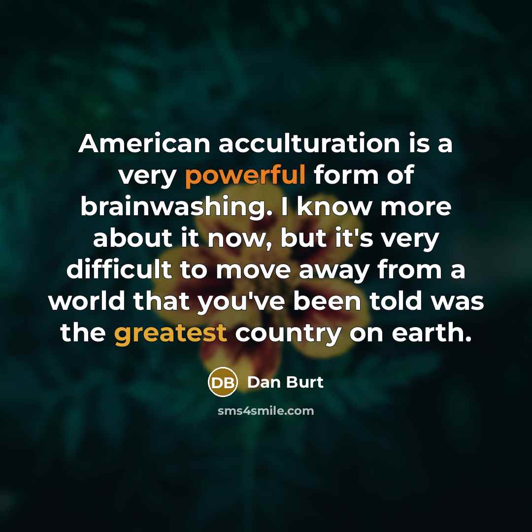 “American acculturation is a very powerful form of brainwashing. I know more about it now, but it's very difficult to move away from a world that you've been told was the greatest country on earth.” quote by Dan Burt