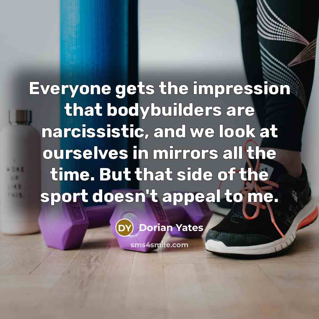 “Everyone gets the impression that bodybuilders are narcissistic, and we look at ourselves in mirrors all the time. But that side of the sport doesn't appeal to me.” quote by Dorian Yates