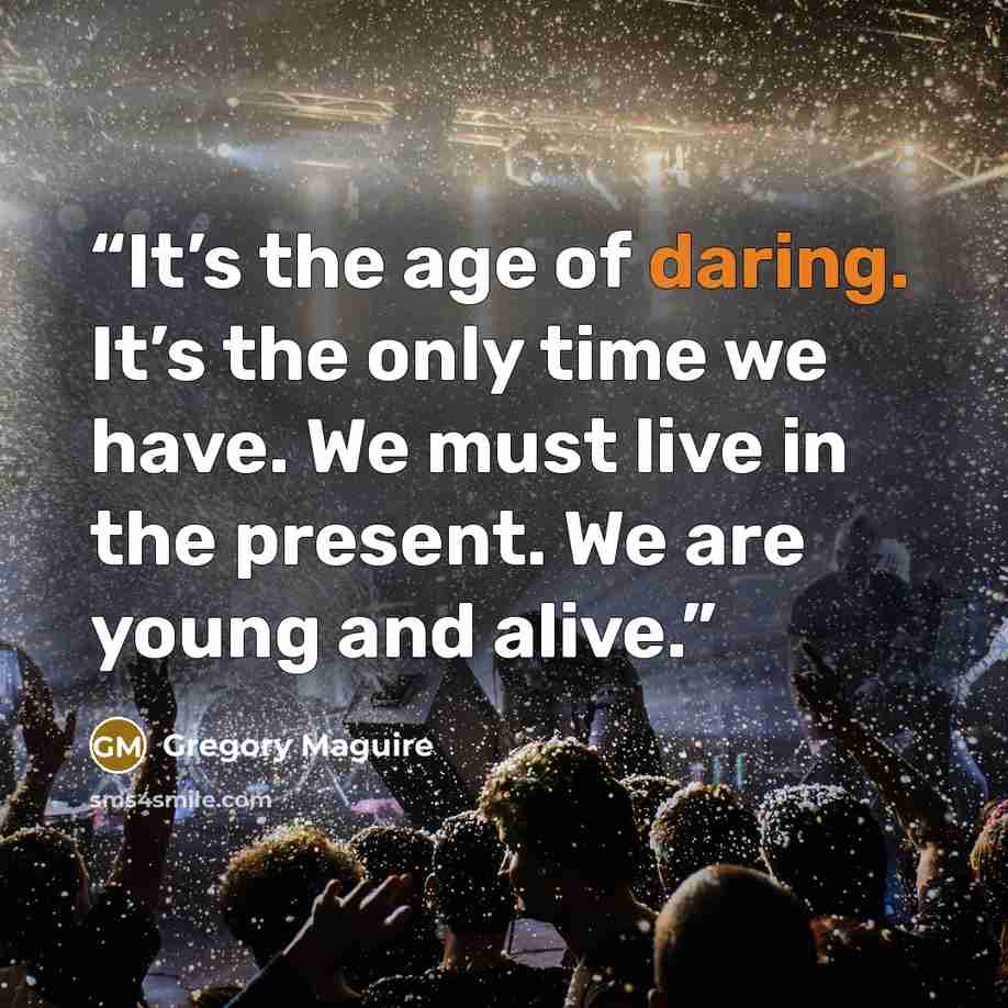 “It’s the age of daring. It’s the only time we have. We must live in the present. We are young and alive.” quote by Gregory Maguire
