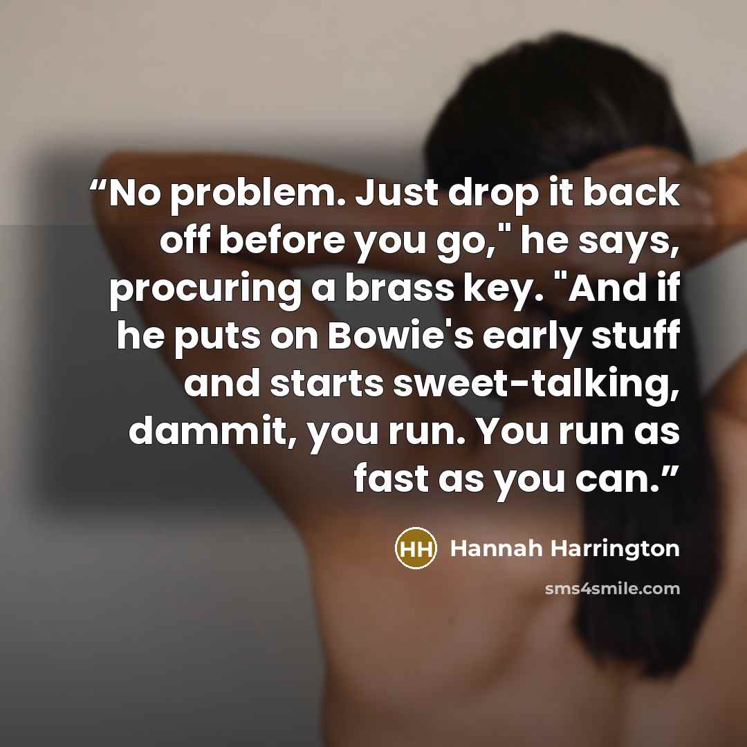 “No problem. Just drop it back off before you go," he says, procuring a brass key. "And if he puts on Bowie's early stuff and starts sweet-talking, dammit, you run. You run as fast as you can.” quote by Hannah Harrington