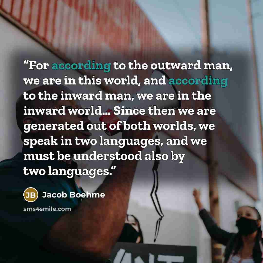 “For according to the outward man, we are in this world, and according to the inward man, we are in the inward world… Since then we are generated out of both worlds, we speak in two languages, and we must be understood also by two languages.” quote by Jacob Boehme