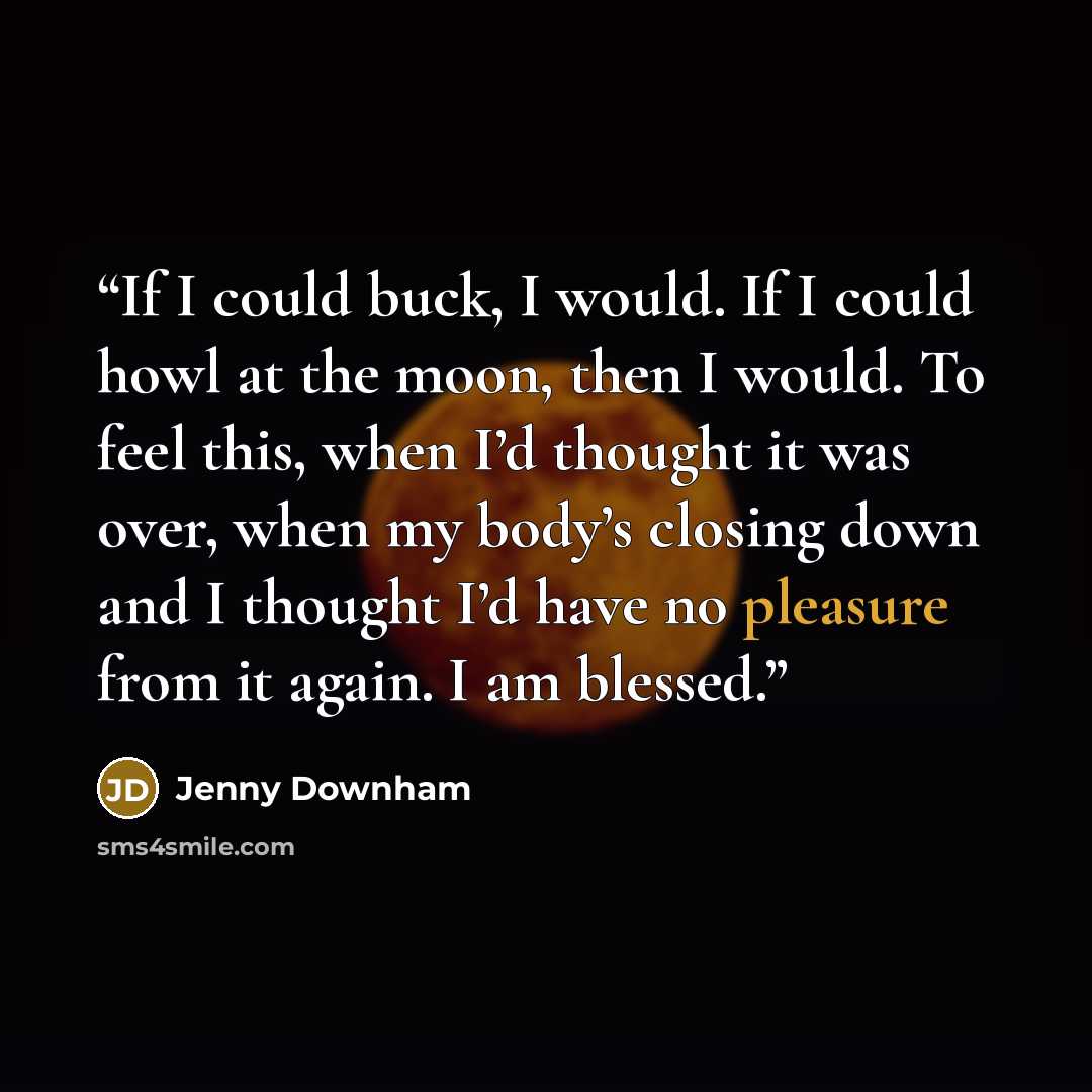 “If I could buck, I would. If I could howl at the moon, then I would. To feel this, when I’d thought it was over, when my body’s closing down and I thought I’d have no pleasure from it again. I am blessed.” quote by Jenny Downham