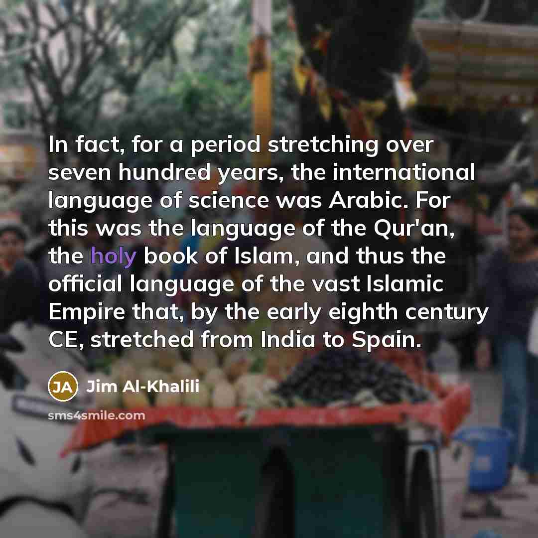 “In fact, for a period stretching over seven hundred years, the international language of science was Arabic. For this was the language of the Qur'an, the holy book of Islam, and thus the official language of the vast Islamic Empire that, by the early eighth century CE, stretched from India to Spain.” quote by Jim Al-Khalili