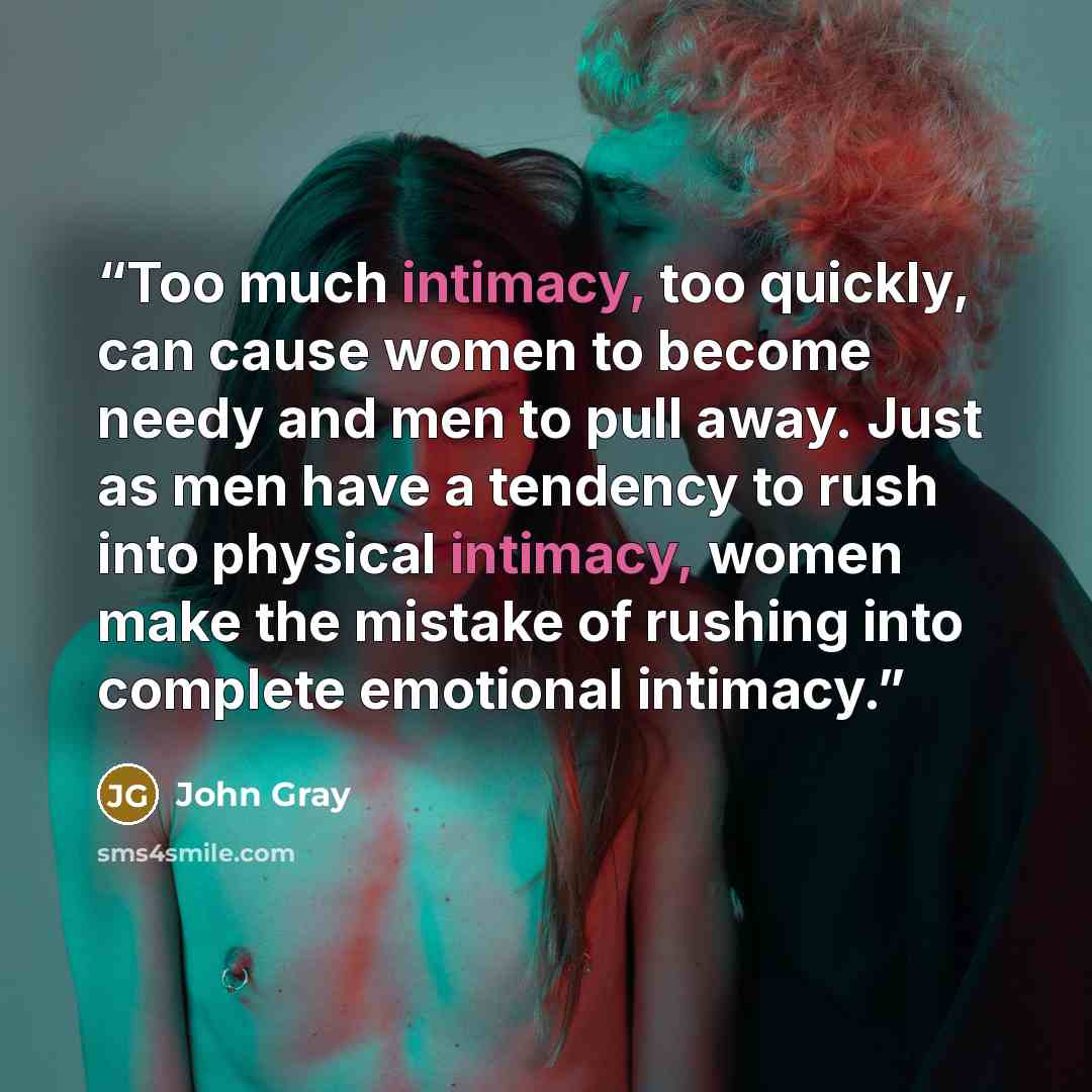 “Too much intimacy, too quickly, can cause women to become needy and men to pull away. Just as men have a tendency to rush into physical intimacy, women make the mistake of rushing into complete emotional intimacy.” quote by John Gray