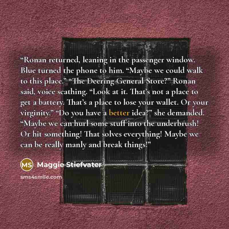 “Ronan returned, leaning in the passenger window. Blue turned the phone to him. “Maybe we could walk to this place.” “The Deering General Store?” Ronan said, voice scathing. “Look at it. That’s not a place to get a battery. That’s a place to lose your wallet. Or your virginity.” “Do you have a…” quote by Maggie Stiefvater
