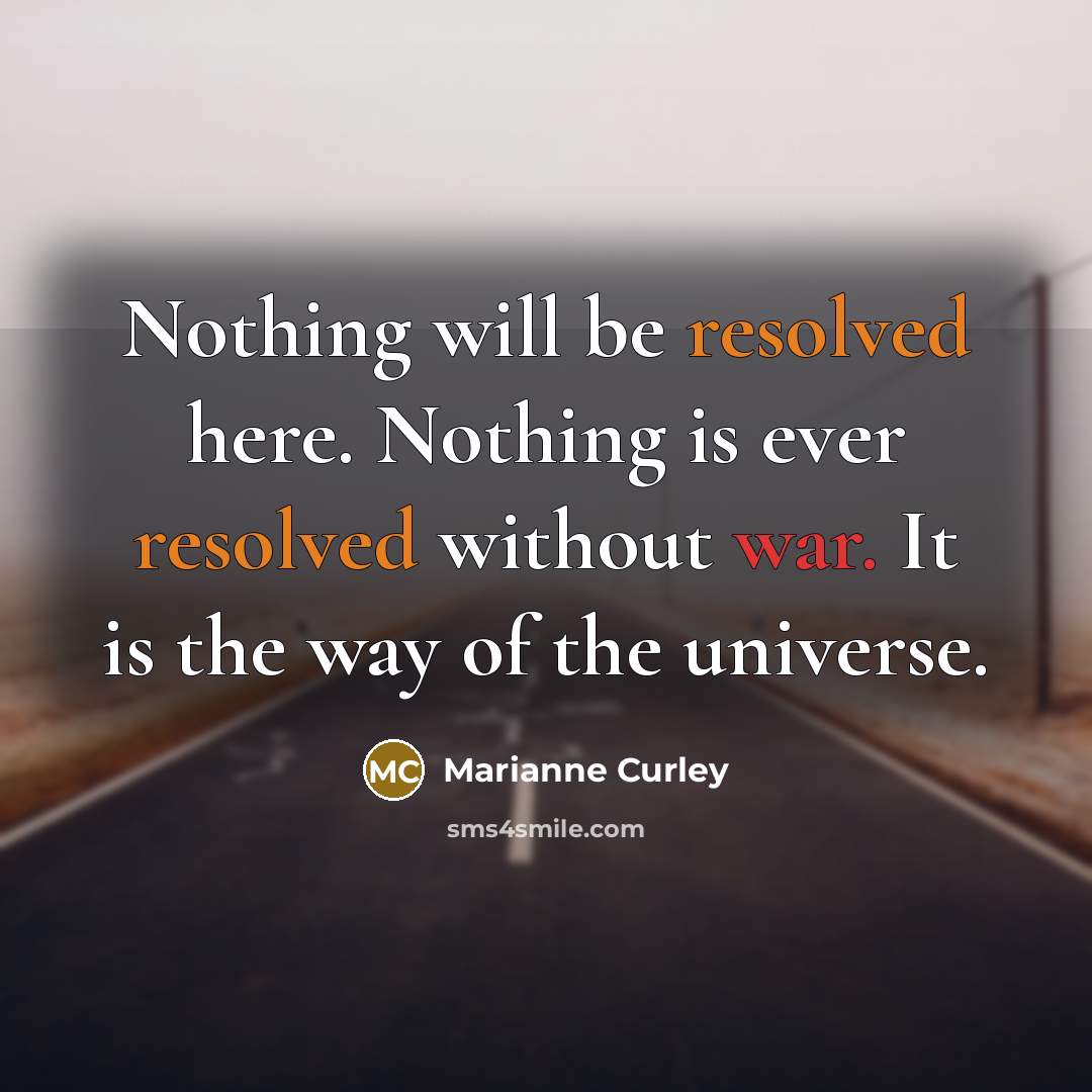 “Nothing will be resolved here. Nothing is ever resolved without war. It is the way of the universe.” quote by Marianne Curley