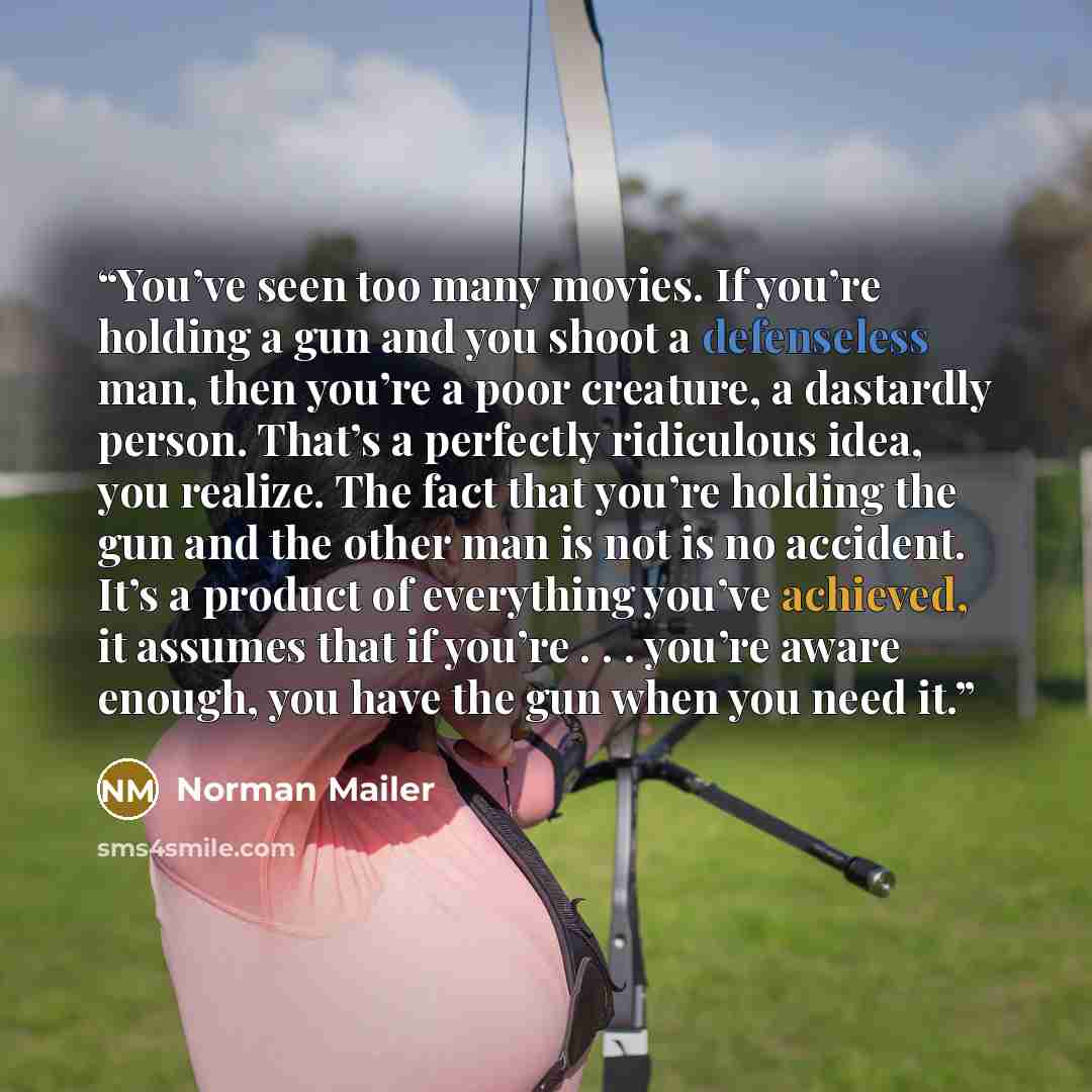 “You’ve seen too many movies. If you’re holding a gun and you shoot a defenseless man, then you’re a poor creature, a dastardly person. That’s a perfectly ridiculous idea, you realize. The fact that you’re holding the gun and the other man is not is no accident. It’s a product of everything you’ve…” quote by Norman Mailer