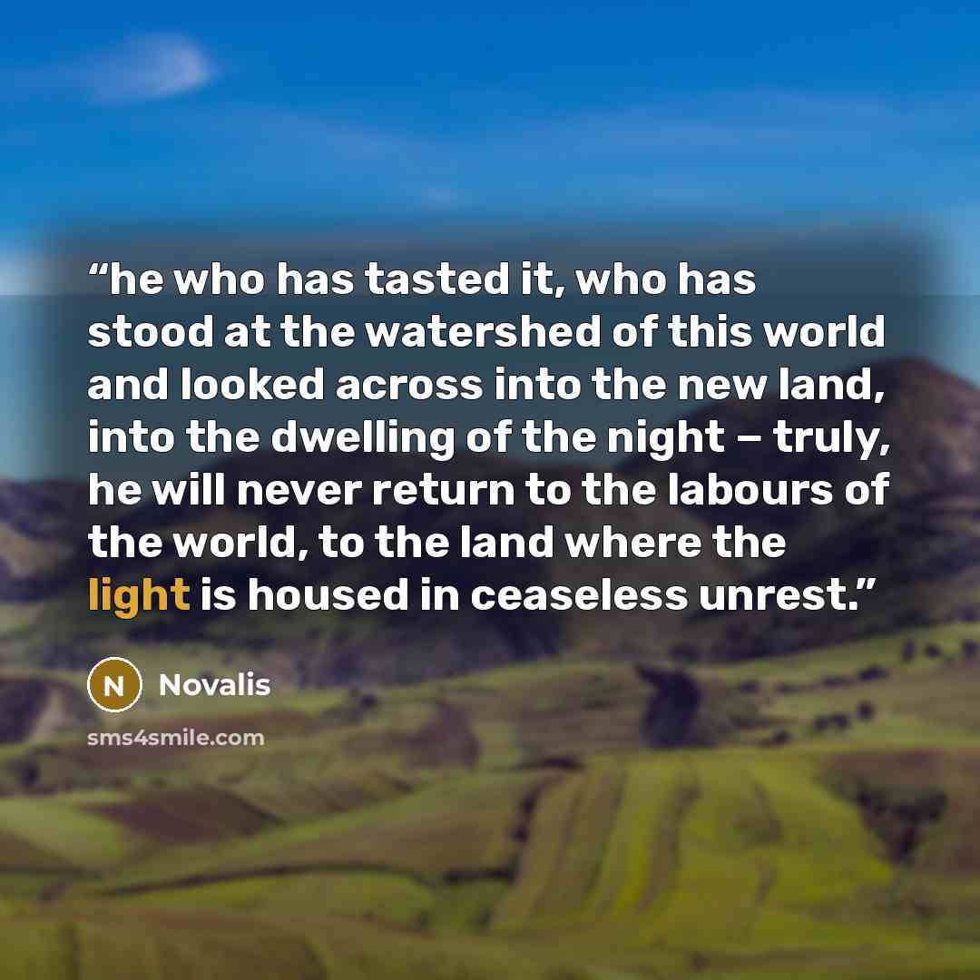 “he who has tasted it, who has stood at the watershed of this world and looked across into the new land, into the dwelling of the night − truly, he will never return to the labours of the world, to the land where the light is housed in ceaseless unrest.” quote by Novalis