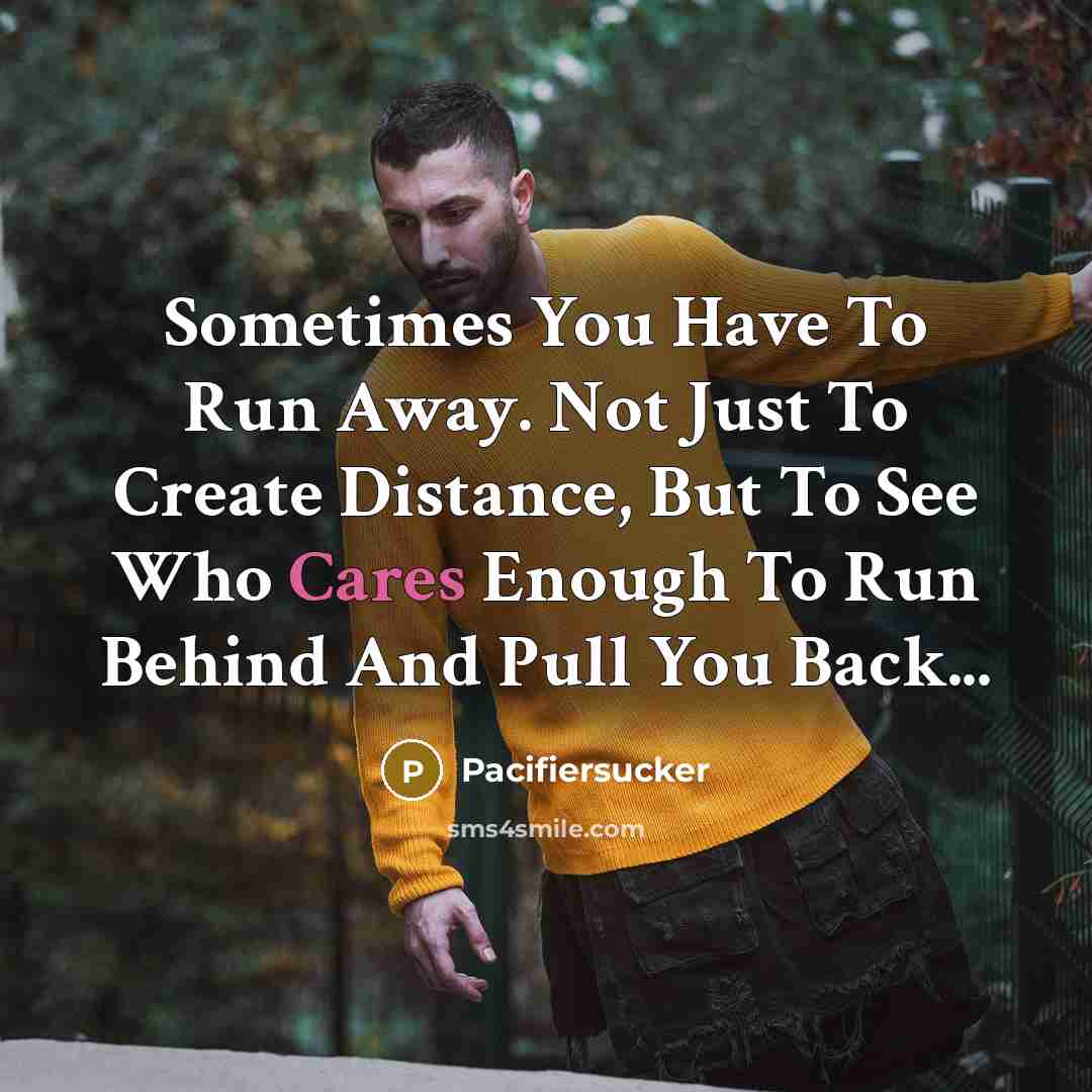 “Sometimes You Have To Run Away. Not Just To Create Distance, But To See Who Cares Enough To Run Behind And Pull You Back...” quote by Pacifiersucker