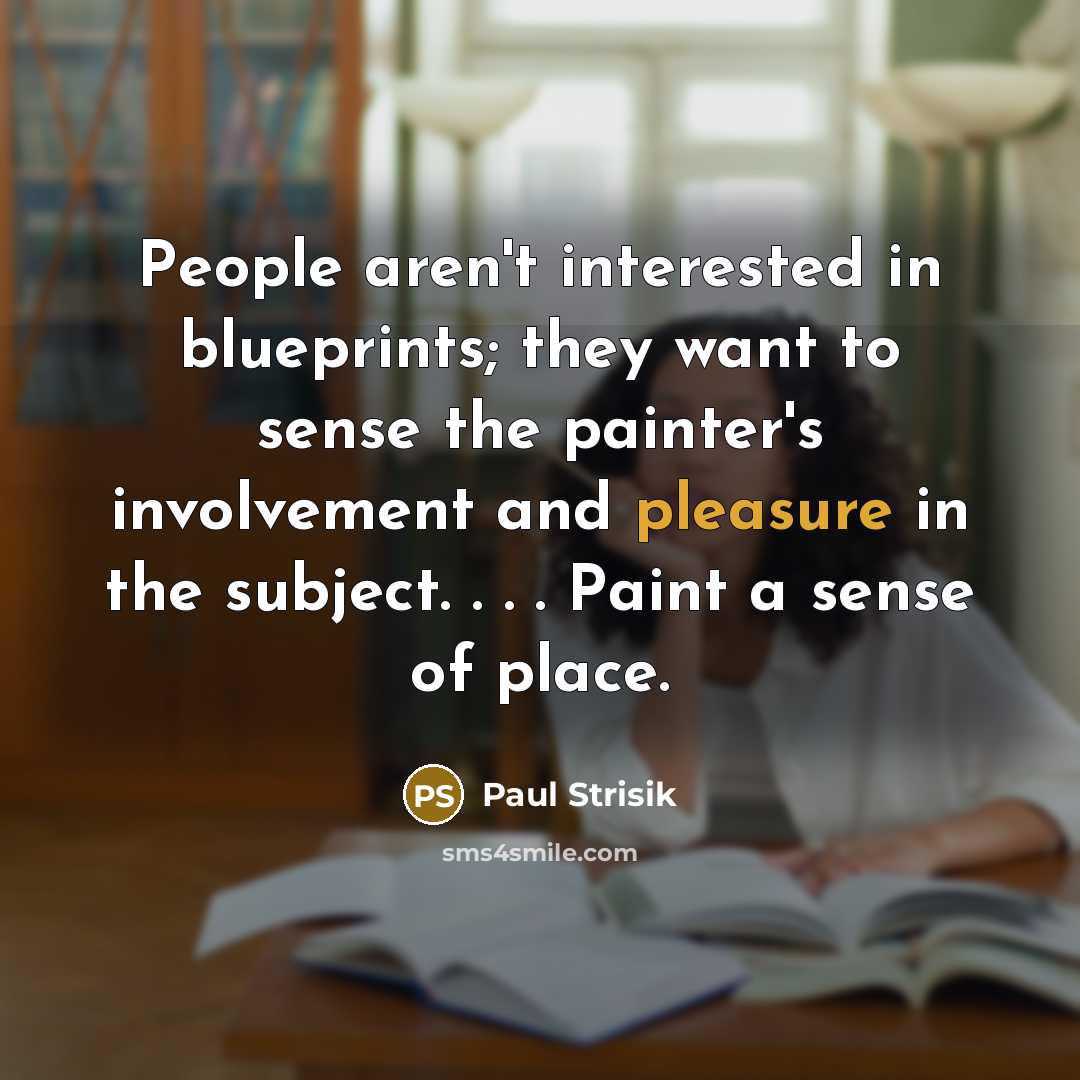 “People aren't interested in blueprints; they want to sense the painter's involvement and pleasure in the subject. . . . Paint a sense of place.” quote by Paul Strisik