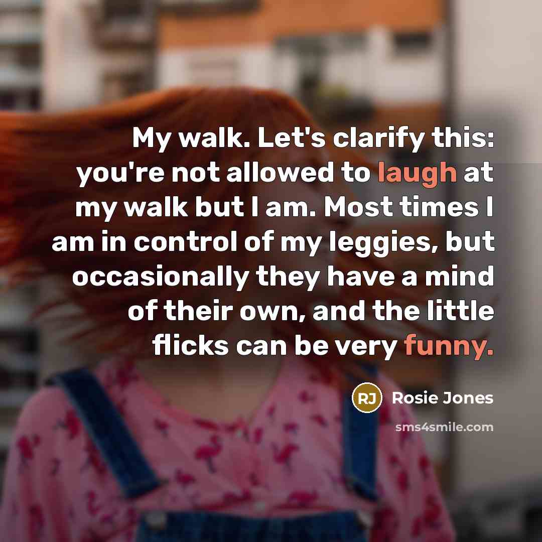 “My walk. Let's clarify this: you're not allowed to laugh at my walk but I am. Most times I am in control of my leggies, but occasionally they have a mind of their own, and the little flicks can be very funny.” quote by Rosie Jones