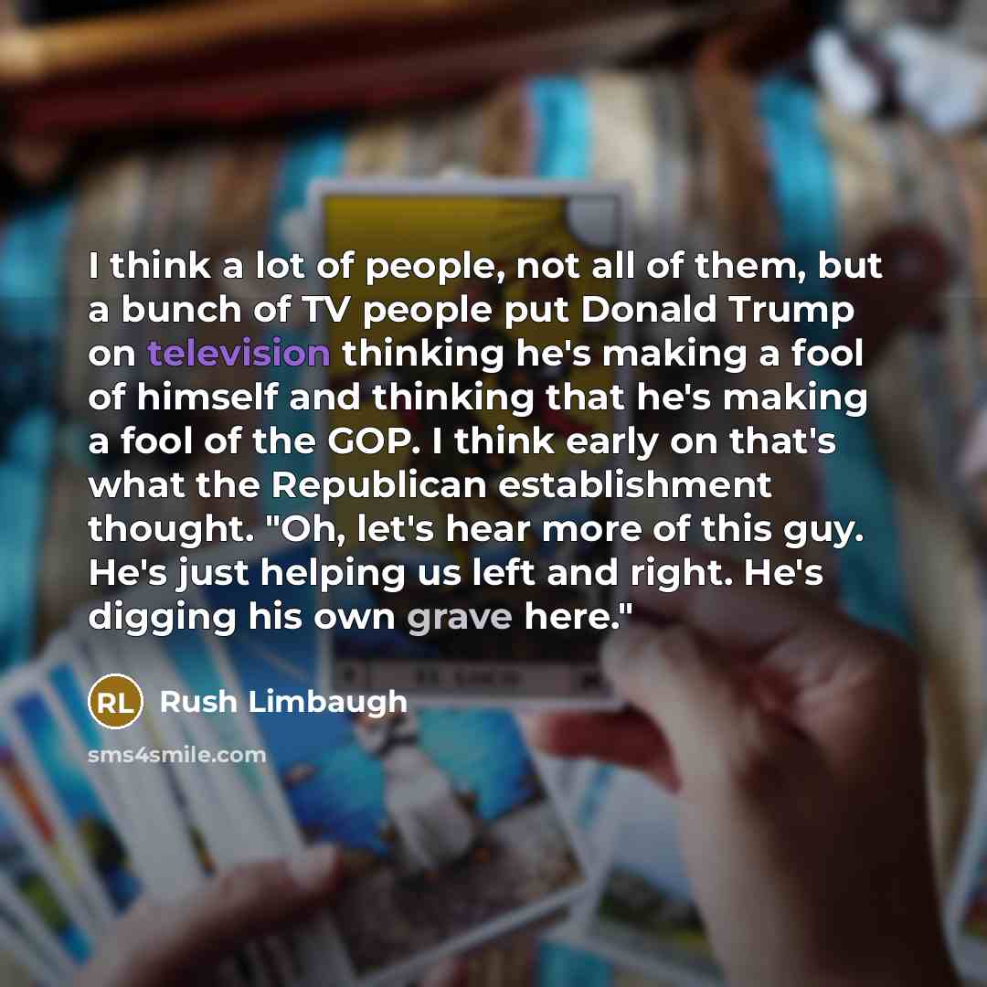 “I think a lot of people, not all of them, but a bunch of TV people put Donald Trump on television thinking he's making a fool of himself and thinking that he's making a fool of the GOP. I think early on that's what the Republican establishment thought. "Oh, let's hear more of this guy. He's just…” quote by Rush Limbaugh