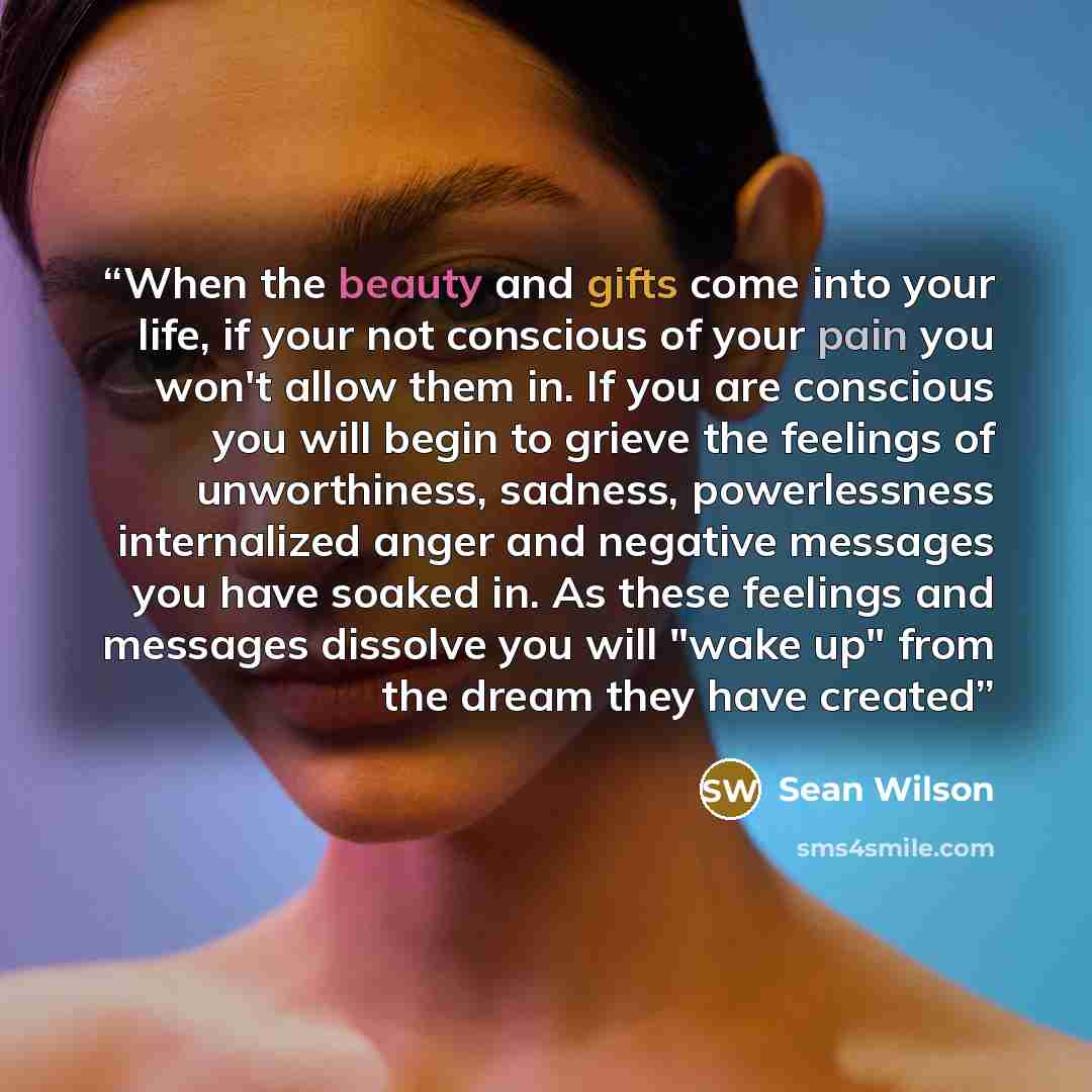 “When the beauty and gifts come into your life, if your not conscious of your pain you won't allow them in. If you are conscious you will begin to grieve the feelings of unworthiness, sadness, powerlessness internalized anger and negative messages you have soaked in. As these feelings and messages…” quote by Sean Wilson
