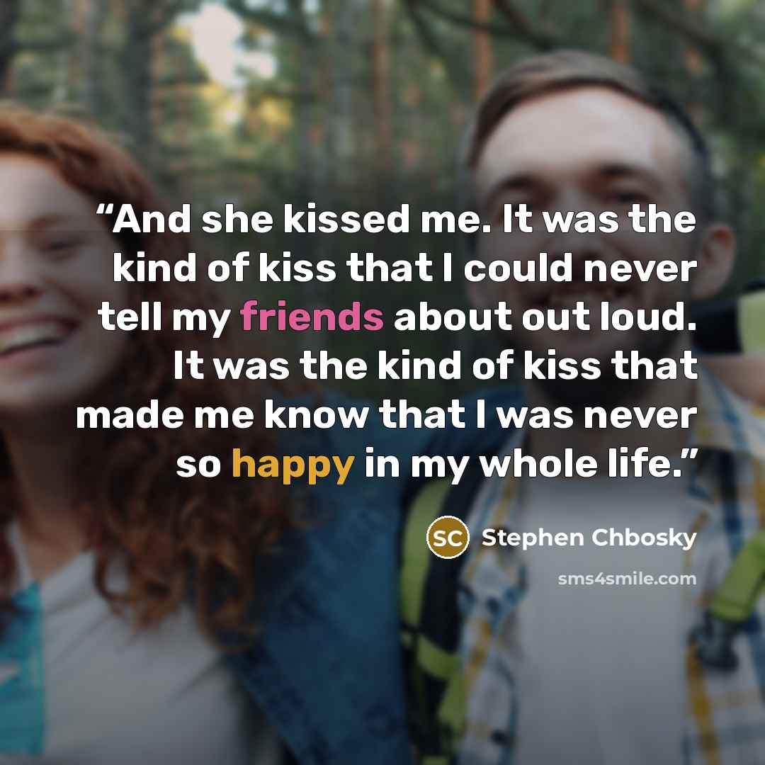 “And she kissed me. It was the kind of kiss that I could never tell my friends about out loud. It was the kind of kiss that made me know that I was never so happy in my whole life.” quote by Stephen Chbosky