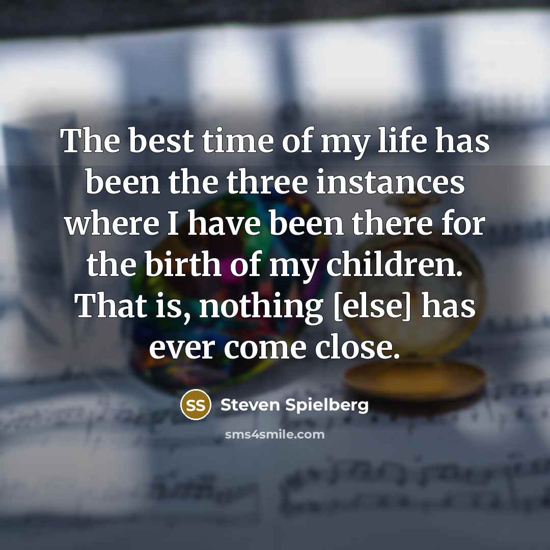 “The best time of my life has been the three instances where I have been there for the birth of my children. That is, nothing [else] has ever come close.” quote by Steven Spielberg