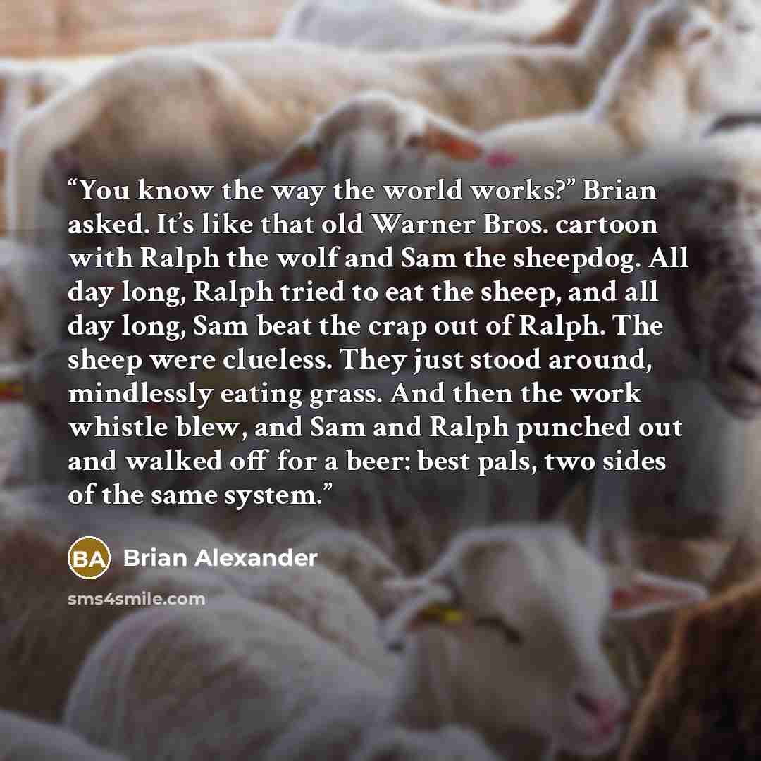 “You know the way the world works?” Brian asked. It’s like that old Warner Bros. cartoon with Ralph the wolf and Sam the sheepdog. All day long, Ralph tried to eat the sheep, and all day long, Sam beat the crap out of Ralph. The sheep were clueless. They just stood around, mindlessly eating grass…” quote by Brian Alexander