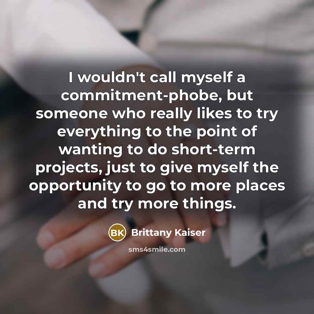 “I wouldn't call myself a commitment-phobe, but someone who really likes to try everything to the point of wanting to do short-term projects, just to give myself the opportunity to go to more places and try more things.” quote by Brittany Kaiser