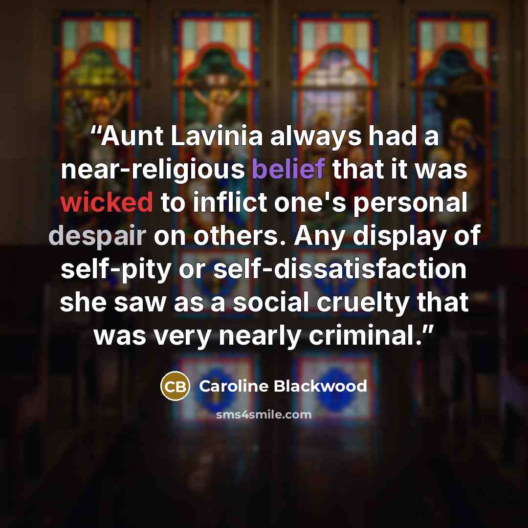 “Aunt Lavinia always had a near-religious belief that it was wicked to inflict one's personal despair on others. Any display of self-pity or self-dissatisfaction she saw as a social cruelty that was very nearly criminal.” quote by Caroline Blackwood