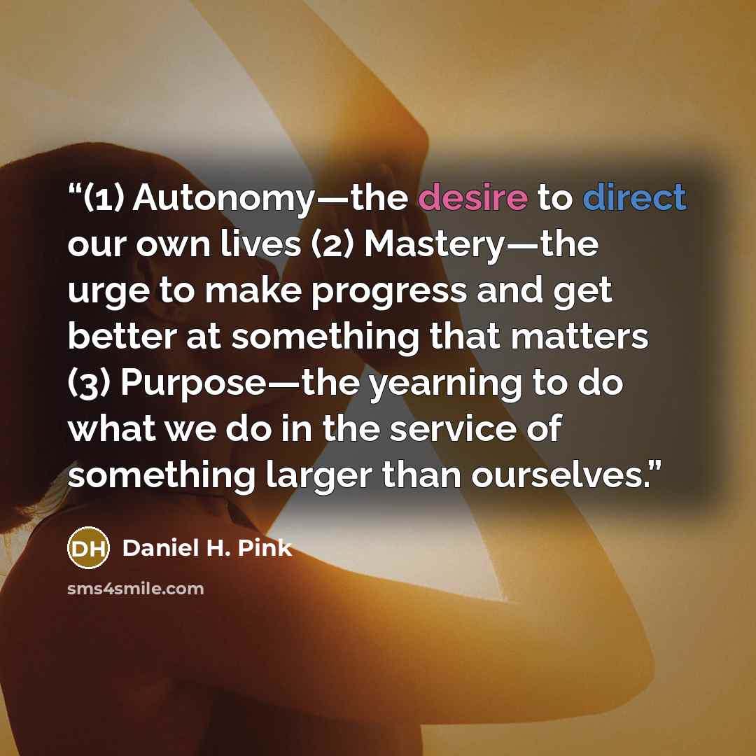 “(1) Autonomy—the desire to direct our own lives (2) Mastery—the urge to make progress and get better at something that matters (3) Purpose—the yearning to do what we do in the service of something larger than ourselves.” quote by Daniel H. Pink