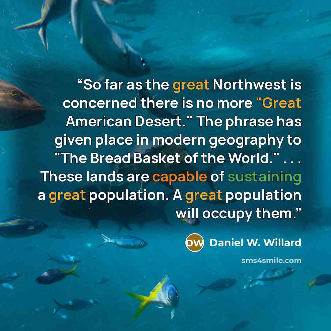 “So far as the great Northwest is concerned there is no more "Great American Desert." The phrase has given place in modern geography to "The Bread Basket of the World." . . . These lands are capable of sustaining a great population. A great population will occupy them.” quote by Daniel W. Willard