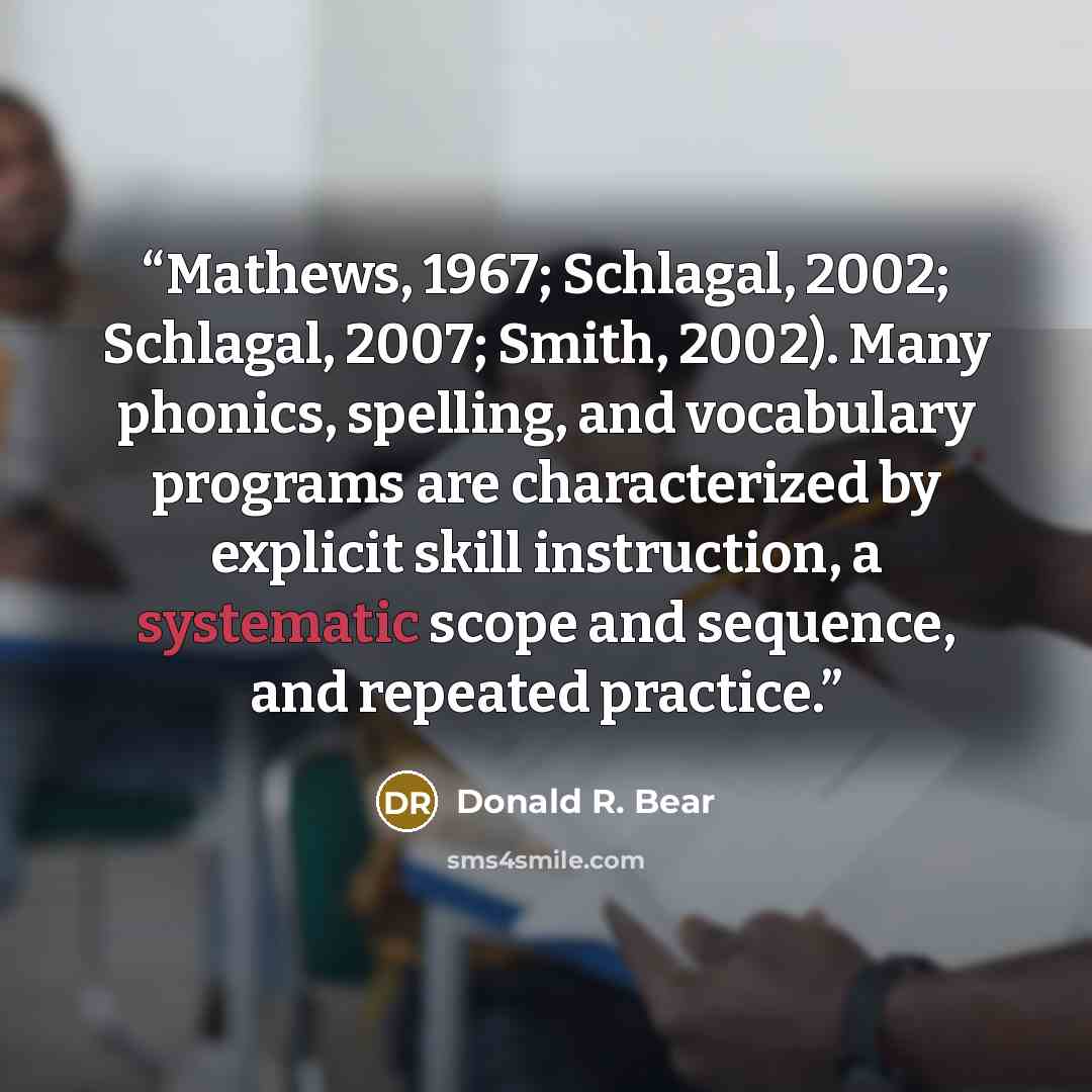 “Mathews, 1967; Schlagal, 2002; Schlagal, 2007; Smith, 2002). Many phonics, spelling, and vocabulary programs are characterized by explicit skill instruction, a systematic scope and sequence, and repeated practice.” quote by Donald R. Bear